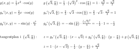 \small \begin{array}{lllll} g(x,y)=\frac{1}{3}x^2\cdot \cos(y)&&g\left ( \sqrt{3},\frac{\pi}{6} \right )=\frac{1}{3}\cdot \left ( \sqrt{3} \right )^2\cdot \cos\left ( \frac{\pi}{6} \right )=1\cdot \frac{\sqrt{3}}{2}=\frac{\sqrt{3}}{2}\\\\ g_x{}'(x,y)=\frac{2}{3}x\cdot \cos(y)&&g_x{}'(\sqrt{3},\frac{\pi}{6})=\frac{2}{3}\cdot \sqrt{3}\cdot \cos\left ( \frac{\pi}{6}\right )=\frac{2}{3}\cdot \sqrt{3}\cdot\frac{\sqrt{3}}{2}=1\\\\ g_y{}'(x,y)=-\sin(y)\cdot \frac{x^2}{3}&&g_y{}'\left (\sqrt{3},\frac{\pi}{6} \right )=-\sin\left ( \frac{\pi}{6} \right )\cdot \frac{\left ( \sqrt{3} \right )^2}{3}=-\frac{1}{2}\cdot 1=-\frac{1}{2}\\\\\\ \textup{tangentplan i }\left ( \sqrt{3},\frac{\pi}{6} \right )\textup{:}&&z=g_x{}'\left ( \sqrt{3},\frac{\pi}{6} \right )\cdot (x-\sqrt{3})+g_y{}'\left ( \sqrt{3},\frac{\pi}{6} \right )\cdot \left ( y-\frac{\pi}{6} \right )+g\left ( \sqrt{3},\frac{\pi}{6} \right )\\\\&&z=1\cdot \left ( x-\sqrt{3} \right )-\frac{1}{2}\cdot \left ( y-\frac{\pi}{6} \right )+\frac{\sqrt{3}}{2}\\\\&& \end{array}