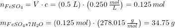 \small \begin{array}{lllll} n_{FeSO_4}=V\cdot c=\left ( 0.5\; L \right )\cdot \left ( 0.250\; \frac{mol}{L} \right )=0.125\; mol\\\\ m_{FeSO_4*7H_2O}=\left ( 0.125\; mol \right )\cdot\left ( 278.015 \; \frac{g}{mol}\right )=34.75\; g \end{array}