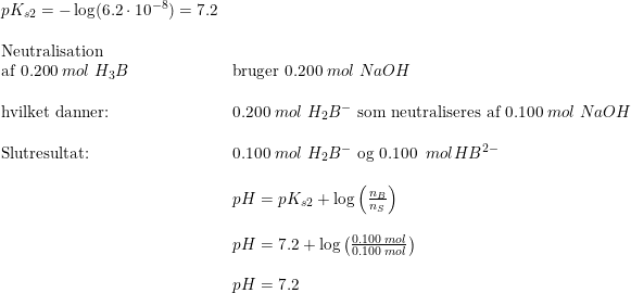 \small \begin{array}{lllll} pK_{s2}=-\log(6.2\cdot 10^{-8})=7.2\\\\ \textup{Neutralisation}\\ \textup{af }0.200\;mol\; H_3B&\textup{bruger }0.200\; mol \;NaOH\\\\ \textup{hvilket danner:} &0.200\;mol \; H_2B^-\textup{ som neutraliseres af }0.100\;mol \; NaOH\\\\ \textup{Slutresultat:}&0.100\;mol\;H_2B^-\textup{ og }0.100\;\;mol HB^{2-}\\\\& pH=pK_{s2}+\log\left ( \frac{n_B}{n_S} \right )\\\\& pH=7.2+\log\left ( \frac{0.100\;mol}{0.100\;mol} \right )\\\\& pH=7.2 \end{array}