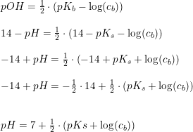 \small \begin{array}{lllll} pOH=\frac{1}{2}\cdot\left ( pK_b-\log(c_b) \right )\\\\ 14-pH=\frac{1}{2}\cdot \left ( 14-pK_s-\log(c_b) \right )\\\\ -14+pH=\frac{1}{2}\cdot \left ( -14+pK_s+\log(c_b) \right )\\\\ -14+pH=-\frac{1}{2}\cdot 14+\frac{1}{2}\cdot \left ( pK_s +\log(c_b)\right )\\\\\\ pH=7+\frac{1}{2}\cdot \left ( pKs+\log(c_b) \right ) \end{array}
