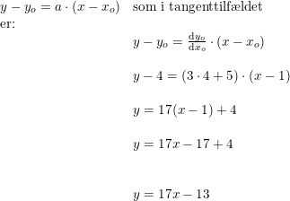 \small \begin{array}{lllll} y-y_o=a\cdot (x-x_o)&\textup{som i tangenttilf\ae ldet }\\ \textup{er:}\\& y-y_o=\frac{\mathrm{d} y_o}{\mathrm{d} x_o}\cdot (x-x_o)\\\\& y-4=\left ( 3\cdot 4+5 \right )\cdot (x-1)\\\\& y=17(x-1)+4\\\\& y=17x-17+4\\\\\\& y=17x-13 \end{array}