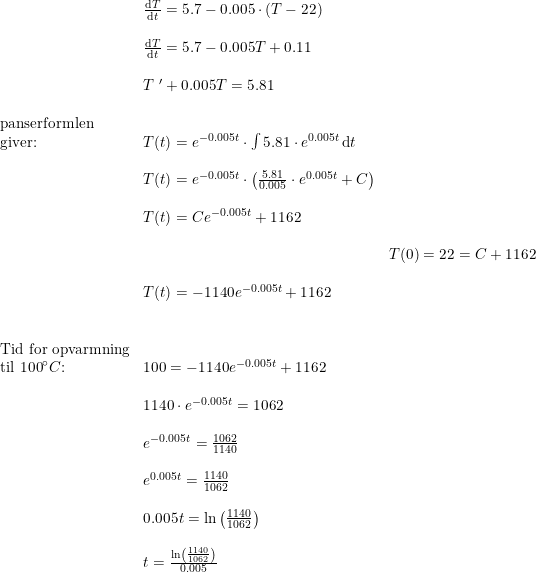 \small \begin{array}{lllll}& \frac{\mathrm{d} T}{\mathrm{d} t}=5.7-0.005\cdot (T-22)\\\\& \frac{\mathrm{d} T}{\mathrm{d} t}=5.7-0.005T+0.11\\\\& T{\;}'+0.005T=5.81\\\\ \textup{panserformlen}\\ \textup{giver:}&T(t)=e^{-0.005t}\cdot \int 5.81\cdot e^{0.005t}\, \mathrm{d}t\\\\& T(t)=e^{-0.005t}\cdot\left (\frac{5.81}{0.005}\cdot e^{{0.005t}} +C \right )\\\\& T(t)=Ce^{-0.005t}+1162\\\\&& T(0)=22=C+1162\\\\& T(t)=-1140e^{-0.005t}+1162\\\\\\ \textup{Tid for opvarmning}\\ \textup{til 100}\degree C\textup{:}&100=-1140e^{-0.005t}+1162\\\\& 1140\cdot e^{-0.005t}=1062\\\\& e^{-0.005t}=\frac{1062}{1140}\\\\& e^{0.005t}=\frac{1140}{1062}\\\\& 0.005t=\ln\left ( \frac{1140}{1062} \right )\\\\& t=\frac{\ln\left ( \frac{1140}{1062} \right )}{0.005} \end{array}