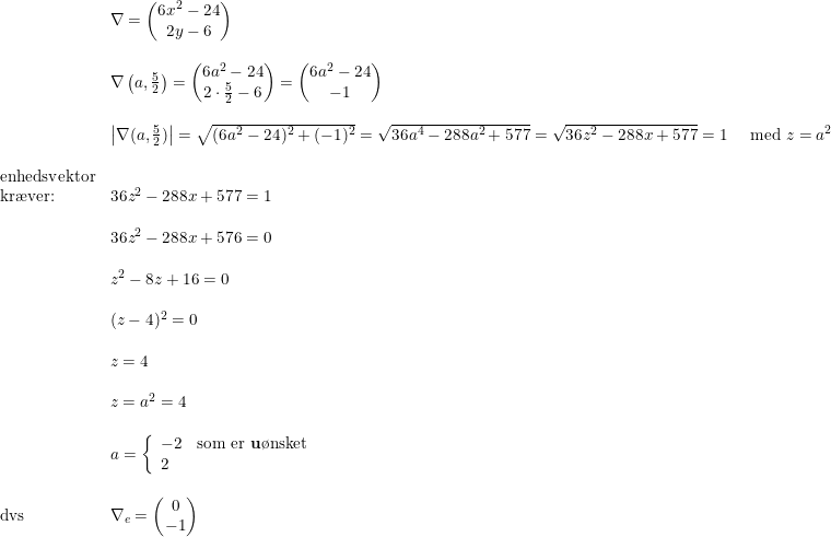 \small \begin{array}{lllll}& \nabla=\begin{pmatrix} 6x^2-24\\2y-6 \end{pmatrix}\\\\& \nabla\left(a,\frac{5}{2}\right)=\begin{pmatrix} 6a^2-24\\ 2\cdot \frac{5}{2}-6 \end{pmatrix}=\begin{pmatrix} 6a^2-24\\ -1 \end{pmatrix}\\\\& \left | \nabla(a,\frac{5}{2}) \right |=\sqrt{(6a^2-24)^2+(-1)^2}=\sqrt{36a^4-288a^2+577}=\sqrt{36z^2-288x+577}=1\quad\textup{ med } z=a^2\\\\ \textup{enhedsvektor}\\ \textup{kr\ae ver:}&36z^2-288x+577=1\\\\& 36z^2-288x+576=0\\\\& z^2-8z+16=0\\\\& (z-4)^2=0\\\\& z=4\\\\& z=a^2=4\\\\& a=\left\{\begin{array}{lll}-2&\textup{som er \textbf{u}\o nsket}\\2 \end{array}\right.\\\\ \textup{dvs}&\nabla_e=\begin{pmatrix} 0\\-1 \end{pmatrix} \end{array}