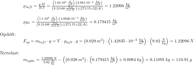 \small \begin{array}{lllll}& \varrho _{\, luft}=\frac{p\cdot M}{R\cdot T}=\frac{\left (1.04\cdot 10^5\;\frac{N}{m^2} \right )\cdot \left ( 2.881\cdot 10^{-2}\;\frac{kg}{mol} \right )}{\left (8.31446\;\frac{Nm}{mol\cdot K} \right )\cdot ((273.15+22)\;K)}=1.22096\;\frac{kg}{m^3}\\\\& \varrho _{He}=\frac{\left (1.1\cdot 10^5\;\frac{N}{m^2} \right )\cdot \left ( 4.0026\cdot 10^{-3}\;\frac{kg}{mol} \right )}{\left (8.31446\;\frac{Nm}{mol\cdot K} \right )\cdot ((273.15+22)\;K)}=0.179415\;\frac{kg}{m^3}\\\\ \textup{Opdrift:}\\&F_{op}=m_{luft}\cdot g= V\cdot \varrho_{luft} \cdot g=\left ( 0.028\;m^3 \right )\cdot \left (1.42835\cdot 10^{-5}\;\frac{kg}{m^3} \right )\cdot \left ( 9.82\;\frac{N}{kg} \right )=1.22096\;N\\\\ \textup{Nyttelast:}\\& m_{nytte}=\frac{1.22096\;N}{9.82\;\frac{N}{kg}}-\left ( \left ( 0.028\;m^3 \right )\cdot \left ( 0.179415\;\frac{kg}{m^3} \right )+0.0084\;kg \right )=0.11091\;kg=110.91\;g \end{array}