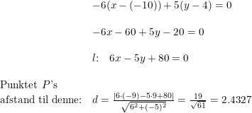\small \begin{array}{lllll}& -6(x-(-10))+5(y-4)=0\\\\& -6x-60+5y-20=0\\\\& l\textup{:}\quad 6x-5y+80=0\\\\ \textup{Punktet }P\textup{'s}\\ \textup{afstand til denne:}&d=\frac{\left | 6\cdot (-9)-5\cdot 9+80 \right |}{\sqrt{6^2+(-5)^2}}=\frac{19}{\sqrt{61}}=2.4327 \end{array}