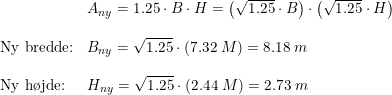 \small \begin{array}{lllll}& A_{ny}=1.25\cdot B\cdot H=\left (\sqrt{1.25}\cdot B \right )\cdot \left (\sqrt{1.25}\cdot H \right )\\\\ \textup{Ny bredde:}&B_{ny}=\sqrt{1.25}\cdot \left ( 7.32\;M \right )=8.18\;m\\\\ \textup{Ny h\o jde:}&H_{ny}=\sqrt{1.25}\cdot \left ( 2.44\;M \right )=2.73\;m \end{array}