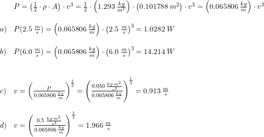 \small \begin{array}{lllll}& P=\left ( \frac{1}{2}\cdot \rho\cdot A\right )\cdot v^3=\frac{1}{2}\cdot \left ( 1.293\;\frac{kg}{m^3} \right )\cdot \left ( 0.101788\;m^2 \right )\cdot v^3=\left (0.065806\;\frac{kg}{m} \right )\cdot v^3\\\\ a)&P(2.5\;\frac{m}{s})=\left (0.065806\;\frac{kg}{m} \right )\cdot \left ( 2.5\;\frac{m}{s} \right )^3=1.0282\;W\\\\ b)&P(6.0\;\frac{m}{s})=\left (0.065806\;\frac{kg}{m} \right )\cdot \left ( 6.0\;\frac{m}{s} \right )^3=14.214\;W\\\\\\ c)&v=\left (\frac{P}{0.065806\;\frac{kg}{m} } \right )^{\frac{1}{3}}=\left (\frac{0.050\;\frac{kg\cdot m^2}{s^3}}{0.065806\;\frac{kg}{m} } \right )^{\frac{1}{3}}=0.913\;\frac{m}{s}\\\\ d)&v=\left ( \frac{0.5\;\frac{kg\cdot m^2}{s^3}}{0.065806\;\frac{kg}{m}} \right )^{\frac{1}{3}}=1.966\;\frac{m}{s} \end{array}