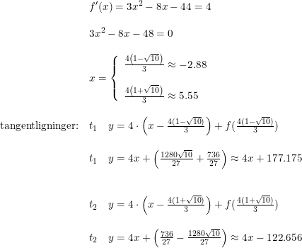 \small \begin{array}{lllll}& f{}'(x)=3x^2-8x-44=4\\\\& 3x^2-8x-48=0\\\\ &x=\left\{\begin{array}{lll}\frac{4\left (1-\sqrt{10} \right )}{3}\approx -2.88\\\\\frac{4\left (1+\sqrt{10} \right )}{3}\approx 5.55 \end{array}\right.\\\\ \textup{tangentligninger:}&t_1\quad y=4\cdot \left ( x-\frac{4(1-\sqrt{10})}{3} \right )+f(\frac{4(1-\sqrt{10})}{3})\\\\ &t_1\quad y=4x+\left (\frac{1280\sqrt{10}}{27}+\frac{736}{27} \right )\approx 4x+177.175\\\\\\ &t_2\quad y=4\cdot \left ( x-\frac{4(1+\sqrt{10})}{3} \right )+f(\frac{4(1+\sqrt{10})}{3})\\\\ &t_2\quad y=4x+\left ( \frac{736}{27}-\frac{1280\sqrt{10}}{27} \right )\approx 4x-122.656 \end{array}