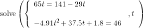 \small \begin{array}{lllll}&& \textup{solve}\left( \left \{\begin{array}{lll}65t=141-29t\\&,t\\-4.91t^2+37.5t+1.8=46 \end{array} \right.\right ) \end{array}