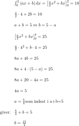 \small \begin{array}{lllll}&\int_{0}^{2}\left (ax+b \right )\mathrm{d}x=\left [\frac{a}{2}x^2+bx \right ]_0^2=10\\\\&\frac{a}{2}\cdot 4+2b=10\\\\&a+b=5\Leftrightarrow b=5-a\\\\&\left [\frac{a}{2}x^2+bx \right ]_0^4=25\\\\&\frac{a}{2}\cdot 4^2+b\cdot 4=25\\\\&8a+4b=25\\\\&8a+4\cdot (5-a)=25\\\\&8a+20-4a=25\\\\&4a=5\\\\&a=\frac{5}{4}\textup{som indsat i a+b=5}\\\\\textup{giver:}&\frac{5}{4}+b=5\\\\& b=\frac{15}{4} \end{array}