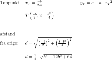 \small \begin{array}{lllll}&\textup{Toppunkt:}&x_T=\frac{-b}{2\cdot a} &&y_T=c-a\cdot {x_T}^2\\\\&&T\left ( \frac{-b}{2},2-\frac{b^2}{4} \right )\\\\\\&\textup{afstand }\\&\textup{fra origo:}&d=\sqrt{\left ( \frac{-b}{2} \right )^2+\left (\frac{8-b^2}{4} \right )^2}\\\\&&d=\frac{1}{4}\cdot \sqrt{b^4-12b^2+64} \end{array}