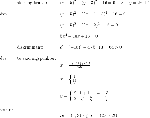 \small \begin{array}{lllll}&\textup{sk\ae ring kr\ae ver:}&(x-5)^2+(y-3)^2-16=0\quad \wedge\quad y=2x+1\\\\\textup{dvs}&&(x-5)^2+(2x+1-3)^2-16=0\\\\&&(x-5)^2+(2x-2)^2-16=0\\\\&&5x^2-18x+13=0\\\\&\textup{diskriminant:}&d=(-18)^2-4\cdot 5\cdot 13=64>0\\\\\textup{dvs}&\textup{to sk\ae ringspunkter:}\\&&x=\frac{-(-18)\mp \sqrt{64}}{2\cdot 5}\\\\&&x=\left\{\begin{matrix} 1\\\frac{13}{5} \end{matrix}\right.\\\\&&y=\left\{\begin{array}{llr}2\cdot 1+1&=&3\\2\cdot \frac{13}{5}+\frac{5}{5}&=&\frac{31}{5} \end{array}\right.\\\\\textup{som er}\\&&S_1=\left ( 1;3 \right )\textup{ og }S_2=\left (2.6;6.2 \right ) \end{array}
