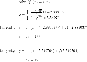 \small \begin{array}{lllll}&\textup{solve}\left (f{\, }'(x)=4,x \right )\\\\ &x=\left\{\begin{array}{lll} \frac{4-4\sqrt{10}}{3}\approx -2.883037\\ \frac{4+4\sqrt{10}}{3}\approx 5.549704 \end{array}\right.\\\\\textup{tangent}_1\textup{:} &y=4\cdot (x- (-2.883037))+f( -2.883037)\\\\&y=4x+177\\\\\\ \textup{tangent}_2\textup{:} &y=4\cdot (x-5.549704)+f(5.549704)\\\\&y=4x-123 \end{array}