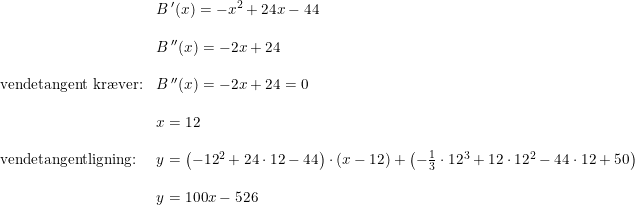 \small \begin{array}{lllll}&B{\,}'(x)=-x^2+24x-44\\\\& B{\,}''(x) = -2x+24\\\\ \textup{vendetangent kr\ae ver:}&B{\,}''(x) = -2x+24=0\\\\& x=12\\\\ \textup{vendetangentligning:}&y=\left (-12^2+24\cdot 12-44 \right )\cdot (x-12)+\left ( -\frac{1}{3} \cdot 12^3+12\cdot 12^2-44\cdot 12+50 \right )\\\\& y=100x-526 \end{array}