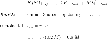 \small \begin{array}{lllll}&K_2SO_4\,_{\textit{(s)}}\; \longrightarrow \; 2\, K^+\,_{\textit{(aq)}}\: +\: S{O_4}^{2-}\,_{\textit{(aq)}}\\\\K_2SO_4&\textup{danner 3 ioner i opl\o sning}\qquad n=3\\\\\textup{osmolaritet}&c_{os}=n\cdot c\\\\&c_{os}=3\cdot \left ( 0.2\; M \right )=0.6\; M \end{array}