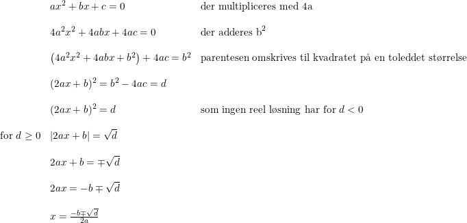 \small \begin{array}{lllll}&ax^2+bx+c=0&\textup{der multipliceres med 4a}\\\\&4a^2x^2+4abx+4ac=0&\textup{der adderes b}^2\\\\&\left (4a^2x^2+4abx+b^2 \right )+4ac=b^2&\textup{parentesen omskrives til kvadratet p\aa \ en toleddet st\o rrelse}\\\\&(2ax+b)^2=b^2-4ac=d\\\\&(2ax+b)^2=d&\textup{som ingen reel l\o sning har for }d<0\\\\\textup{for }d\geq 0&\left | 2ax+b \right |=\sqrt{d}\\\\&2ax+b=\mp \sqrt{d}\\\\&2ax=-b\mp \sqrt{d}\\\\&x=\frac{-b\mp \sqrt{d}}{2a} \end{array}