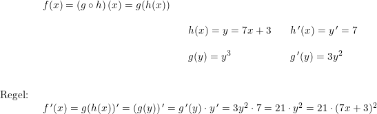 \small \begin{array}{lllll}\\& \begin{array}{lllll} f(x)=\left ( g\circ h \right )(x)=g(h(x))\\\\&&h(x)=y=7x+3&&h{\,}'(x)=y{\, }'=7\\\\&& g(y)=y^3&&g{\,}'(y)=3y^2 \end{array}\\\\\\ \textup{Regel:}\\& \begin{array}{lllll} f{\,}'(x)= g(h(x)){\, }'=\left (g(y) \right ){}'=g{\,}'(y)\cdot y{\, }'=3y^2\cdot 7=21\cdot y^2=21\cdot (7x+3)^2 \end{array} \end{array}