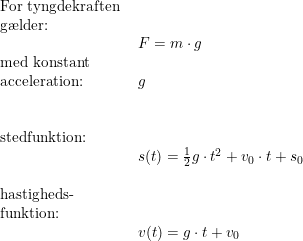 \small \begin{array}{lllll}\\& \textup{For tyngdekraften }\\& \textup{g\ae lder:}\\&& F=m\cdot g\\& \textup{med konstant}\\& \textup{acceleration:}&g\\\\\\& \textup{stedfunktion:}\\&& s(t)=\frac{1}{2}g\cdot t^2+v_0\cdot t+s_0\\\\& \textup{hastigheds-}\\& \textup{funktion:}\\&& v(t)=g\cdot t+v_0 \end{array}