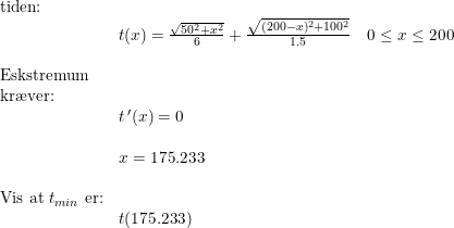 \small \begin{array}{lllll}\\& \textup{tiden:}\\&& t(x)=\frac{\sqrt{50^2+x^2}}{6}+\frac{\sqrt{(200-x)^2+100^2}}{1.5}\quad 0\leq x\leq 200\\\\& \textup{Eskstremum }\\& \textup{kr\ae ver:} \\&& t{\, }'(x)=0\\\\&& x=175.233\\\\& \textup{Vis at }t_{min}\textup{ er:}\\&& t(175.233) \end{array}