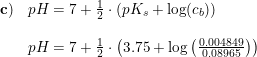 \small \begin{array}{lllll}\mathbf{c)}&pH=7+\frac{1}{2}\cdot \left ( pK_s+\log(c_b) \right )\\\\&pH=7+\frac{1}{2}\cdot \left ( 3.75+\log\left ( \frac{0.004849}{0.08965} \right ) \right )\\ \end{array}