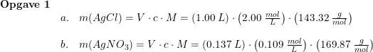 \small \begin{array}{lllll}\textbf{Opgave 1}\\&a.&m(AgCl)=V\cdot c\cdot M=\left ( 1.00\; L \right )\cdot \left ( 2.00\; \frac{mol}{L} \right )\cdot \left ( 143.32\; \frac{g}{mol} \right )\\\\&b.&m(AgNO_3)=V\cdot c\cdot M=\left ( 0.137\; L \right )\cdot \left ( 0.109\; \frac{mol}{L} \right )\cdot \left ( 169.87\; \frac{g}{mol} \right ) \end{array}