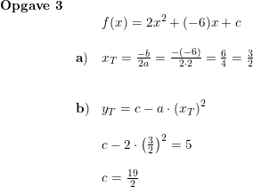 \small \begin{array}{lllll}\textbf{Opgave 3}\\&&f(x)=2x^2+(-6)x+c\\\\&\mathbf{a)}&x_T=\frac{-b}{2a}=\frac{-(-6)}{2\cdot 2}=\frac{6}{4}=\frac{3}{2}\\\\\\&\mathbf{b)}&y_T=c-a\cdot \left ( x_T \right )^2\\\\&&c-2\cdot \left ( \frac{3}{2} \right )^2=5\\\\&&c=\frac{19}{2} \end{array}
