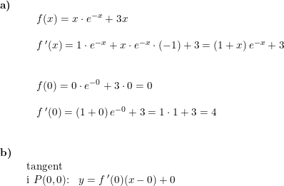 \small \begin{array}{lllll}\textbf{a)}\\& \begin{array}{lllll} & f(x)=x\cdot e^{-x}+3x\\\\& f{\, }'(x)=1\cdot e^{-x}+x\cdot e^{-x}\cdot (-1)+3=\left (1+x \right )e^{-x}+3\\\\\\&f(0)=0\cdot e^{-0}+3\cdot 0=0\\\\& f{\, }'(0)=\left (1+0 \right )e^{-0}+3=1\cdot 1+3=4 \end{array} \\\\\\ \textbf{b)}\\& \begin{array}{lllll} \textup{tangent}\\ \textup{i }P(0,0)\textup{:}&y=f{\, }'(0)(x-0)+0 \end{array}\end{array}