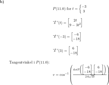 \small \begin{array}{lllll}\textbf{b)}\\& \begin{array}{lllll}& P(11.0)\textup{ for }t=\left\{\begin{matrix} -3\\3 \end{matrix}\right.\\\\& \overrightarrow{s}{\, }'(t)=\begin{bmatrix} 2t\\ 9-3t^2 \end{bmatrix}\\\\& \overrightarrow{s}{\, }'(-3)=\begin{bmatrix} -6\\ -18 \end{bmatrix}\\\\& \overrightarrow{s}{\, }'(3)=\begin{bmatrix} 6\\ -18 \end{bmatrix}\\\\ \textup{Tangentvinkel i }P(11.0)\textup{:}\\& v=\cos^{-1}\left ( \frac{\textup{dotP}\left ( \begin{bmatrix} -6\\-18 \end{bmatrix},\begin{bmatrix} 6\\-18 \end{bmatrix} \right )}{2\cdot 6\sqrt{10}} \right ) \end{array} \end{array}