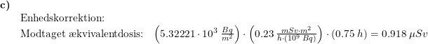 \small \begin{array}{lllll}\textbf{c)}\\& \textup{Enhedskorrektion:} \\& \textup{Modtaget \ae kvivalentdosis:}&\left (5.32221\cdot 10^3\;\frac{Bq}{m^2} \right )\cdot \left ( 0.23\;\frac{mSv\cdot m^2}{h\cdot \left (10^9\;Bq \right )} \right )\cdot \left ( 0.75\;h \right )=0.918\;\mu Sv \end{array}
