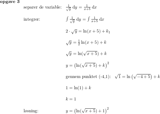 \small \begin{array}{lllll}\textbf{opgave 3}\\&\textup{separer de variable:}&\frac{1}{\sqrt{y}}\; \mathrm{d}y=\frac{1}{x+5}\; \mathrm{d}x\\\\&\textup{integrer:}&\int \frac{1}{\sqrt{y}}\; \mathrm{d}y=\int\frac{1}{x+5}\; \mathrm{d}x\\\\&&2\cdot \sqrt{y}=\ln(x+5)+k_1\\\\&&\sqrt{y}=\frac{1}{2}\ln(x+5)+k\\\\&&\sqrt{y}=\ln(\sqrt{x+5})+k\\\\&&y=\left ( \ln(\sqrt{x+5})+k \right )^2\\\\&&\textup{gennem punktet (-4,1):}&\sqrt{1}=\ln\left ( \sqrt{-4+5} \right )+k\\\\&&1=\ln(1)+k\\\\&&k=1\\\\&\textup{l\o sning:} &y=\left ( \ln(\sqrt{x+5})+1 \right )^2 \end{array}