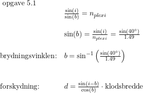 \small \begin{array}{lllll}\textup{ opgave 5.1}\\&\frac{\sin(i)}{\sin(b)}=n_{plexi}\\\\&\sin(b)=\frac{\sin(i)}{n_{plexi}}=\frac{\sin(40\degree)}{1.49}\\\\\textup{brydningsvinklen:}&b=\sin^{-1}\left ( \frac{\sin(40\degree)}{1.49} \right )\\\\\\\textup{forskydning:}&d=\frac{\sin(i-b)}{\cos(b)}\cdot \textup{klodsbredde} \end{array}