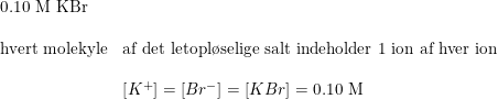 \small \begin{array}{lllll}\textup{0.10 M KBr}\\\\\textup{hvert molekyle}&\textup{af det letopl\o selige salt indeholder 1 ion af hver ion}\\\\&\left [ K^+ \right ]=\left [ Br^- \right ]=\left [ KBr \right ]=\textup{0.10 M} \end{array}