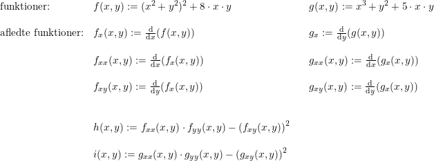 \small \begin{array}{lllll}\textup{funktioner:}&f(x,y):=(x^2+y^2)^2+8\cdot x\cdot y&&g(x,y) := x^3+y^2+5\cdot x\cdot y\\\\\textup{afledte funktioner:}&f_x(x,y):= \frac{\mathrm{d} }{\mathrm{d} x}(f(x,y))&&g_x:=\frac{\mathrm{d} }{\mathrm{d} y}(g(x,y))\\\\ & f_{xx}(x,y):=\frac{\mathrm{d} }{\mathrm{d} x}(f_x(x,y))&& g_{xx}(x,y):=\frac{\mathrm{d} }{\mathrm{d} x}(g_x(x,y))\\\\& f_{xy}(x,y):=\frac{\mathrm{d} }{\mathrm{d} y}(f_x(x,y))&& g_{xy}(x,y) := \frac{\mathrm{d} }{\mathrm{d} y}(g_x(x,y))\\\\\\ &h(x,y):=f_{xx}(x,y)\cdot f_{yy}(x,y)-\left (f_{xy}(x,y) \right )^2\\\\&i(x,y) := g_{xx}(x,y)\cdot g_{yy}(x,y)-\left (g_{xy}(x,y) \right )^2 \end{array}