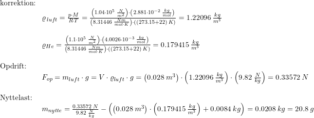 \small \begin{array}{lllll}\textup{korrektion:}\\& \varrho _{\, luft}=\frac{p\cdot M}{R\cdot T}=\frac{\left (1.04\cdot 10^5\;\frac{N}{m^2} \right )\cdot \left ( 2.881\cdot 10^{-2}\;\frac{kg}{mol} \right )}{\left (8.31446\;\frac{Nm}{mol\cdot K} \right )\cdot ((273.15+22)\;K)}=1.22096\;\frac{kg}{m^3}\\\\& \varrho _{He}=\frac{\left (1.1\cdot 10^5\;\frac{N}{m^2} \right )\cdot \left ( 4.0026\cdot 10^{-3}\;\frac{kg}{mol} \right )}{\left (8.31446\;\frac{Nm}{mol\cdot K} \right )\cdot ((273.15+22)\;K)}=0.179415\;\frac{kg}{m^3}\\\\ \textup{Opdrift:}\\&F_{op}=m_{luft}\cdot g= V\cdot \varrho_{luft} \cdot g=\left ( 0.028\;m^3 \right )\cdot \left (1.22096\;\frac{kg}{m^3} \right )\cdot \left ( 9.82\;\frac{N}{kg} \right )=0.33572\;N\\\\ \textup{Nyttelast:}\\& m_{nytte}=\frac{0.33572\;N}{9.82\;\frac{N}{kg}}-\left ( \left ( 0.028\;m^3 \right )\cdot \left ( 0.179415\;\frac{kg}{m^3} \right )+0.0084\;kg \right )=0.0208\;kg=20.8\;g \end{array}