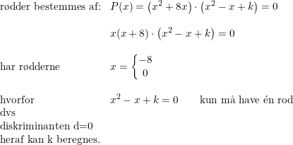 \small \begin{array}{lllll}\textup{r\o dder bestemmes af:} &P(x)=\left (x^2+8x \right )\cdot \left (x^2-x+k \right )=0\\\\&x(x+8)\cdot \left (x^2-x+k \right )=0\\\\\textup{har r\o dderne}&x=\left\{\begin{matrix} -8\\0 \end{matrix}\right.\\\\\textup{hvorfor}&x^2-x+k=0\qquad \textup{kun m\aa \ have }\mathrm{\acute{e}}\textup{n rod}\\\textup{dvs}\\\textup{diskriminanten d=0}\\\textup{heraf kan k beregnes.} \end{array}