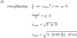 \small \begin{array}{lllll}A)\\&\textup{energiligning:}&\frac{1}{2}\cdot m\cdot {v_{min}}^2=m\cdot g\cdot h\\\\&&\frac{{v_{min}}^2}{2}=g\cdot h\\\\&&v_{min}=\sqrt{2\cdot g\cdot h}\\\\&&v_{min}=\sqrt{2\cdot \left ( 9.82\; \frac{m}{s^2} \right )\cdot \left ( 9\; m \right )} \end{array}
