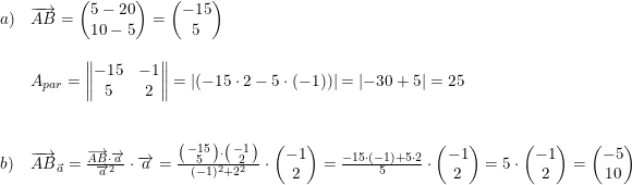 \small \begin{array}{lllll}a)&\overrightarrow{AB}=\begin{pmatrix} 5-20\\10-5 \end{pmatrix}=\begin{pmatrix} -15\\5 \end{pmatrix}\\\\&A_{par} =\begin{Vmatrix} -15 &-1 \\ 5 &2 \end{Vmatrix}=\left | (-15\cdot 2-5\cdot (-1)) \right |=\left | -30+5 \right |=25\\\\\\b)& \overrightarrow{AB}_{\vec{a}}=\frac{\overrightarrow{AB}\cdot \overrightarrow{a}}{\overrightarrow{a}^2}\cdot \overrightarrow{a}=\frac{\bigl(\begin{smallmatrix} -15\\5 \end{smallmatrix}\bigr)\cdot \bigl(\begin{smallmatrix} -1\\2 \end{smallmatrix}\bigr)}{(-1)^2+2^2}\cdot \begin{pmatrix} -1\\2 \end{pmatrix}=\frac{-15\cdot (-1)+5\cdot 2}{5}\cdot \begin{pmatrix} -1\\2 \end{pmatrix}=5\cdot \begin{pmatrix} -1\\2 \end{pmatrix}=\begin{pmatrix} -5\\10 \end{pmatrix} \end{array}