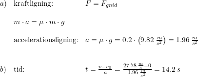 \small \begin{array}{lllll}a)&\textup{kraftligning:}&F=F_{gnid}\\\\&m\cdot a=\mu \cdot m \cdot g\\\\&\textup{accelerationsligning:}& a=\mu \cdot g=0.2\cdot \left ( 9.82\; \frac{m}{s^2} \right )=1.96\; \frac{m}{s^2}\\\\\\b)&\textup{tid:}&t=\frac{v-v_0}{a}=\frac{27.78\; \frac{m}{s}-0}{1.96\; \frac{m}{s^2}}=14.2\;s \end{array}