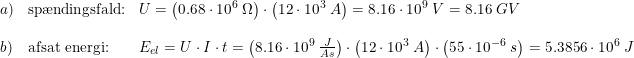 \small \begin{array}{lllll}a)&\textup{sp\ae ndingsfald:} &U=\left (0.68\cdot 10^6\; \Omega \right )\cdot \left ( 12\cdot 10^3\; A \right )=8.16\cdot 10^9\;V =8.16\; GV \\\\b)&\textup{afsat energi:}&E_{el} =U\cdot I\cdot t=\left (8.16\cdot 10^9\; \frac{J}{As} \right )\cdot \left ( 12\cdot 10^3\; A \right ) \cdot \left (55\cdot 10^{-6}\; s \right ) = 5.3856\cdot 10^6\; J \end{array}