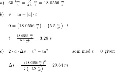 \small \begin{array}{lllll}a)&65\; \frac{km}{h}=\frac{65}{3.6}\; \frac{m}{s}=18.0556\; \frac{m}{s}\\\\b)&v=v_0-\left | a \right |\cdot t\\\\&0=\left (18.0556\; \frac{m}{s} \right )-\left ( 5.5\; \frac{m}{s^2} \right )\cdot t\\\\&t=\frac{18.0556\; \frac{m}{s}}{5.5\; \frac{m}{s^2}}=3.28\; s\\\\c)&2\cdot a\cdot \Delta s=v^2-{v_0}^2&\textup{som med }v=0\textup{ giver:}\\\\&\Delta s=\frac{-\left (18.0556\; \frac{m}{s} \right )^2}{2\cdot \left ( -5.5\; \frac{m}{s^2} \right )}=29.64\; m \end{array}