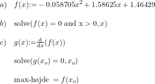 \small \begin{array}{lllll}a)&f(x)\textup{}{:=}-0.058705x^2+1.58625x+1.46429\\\\b)&\textup{solve}(f(x)=0\textup{ and x}>0,x)\\\\c)&g(x)\textup{:=}\frac{\mathrm{d} }{\mathrm{d} x}(f(x))\\\\&\textup{solve}(g(x_o)=0,x_o)\\\\&\textup{max-h\o jde }=f(x_o) \end{array}