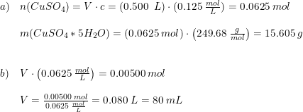\small \begin{array}{lllll}a)&n(CuSO_4)=V\cdot c=\left ( 0.500\; \; L \right )\cdot (0.125\; \frac{mol}{L})=0.0625\;mol\\\\&m(CuSO_4*5H_2O)=\left ( 0.0625\; mol \right ) \cdot \left ( 249.68 \; \frac{g}{mol}\right ) =15.605\; g\\\\\\b)&V\cdot \left ( 0.0625\; \frac{mol}{L} \right )=0.00500\; mol\\\\&V=\frac{0.00500\; mol}{0.0625\; \frac{mol}{L}}=0.080\; L=80\; mL \end{array}