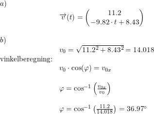 \small \begin{array}{lllll}a)\\ &\overrightarrow{v}(t)=\begin{pmatrix} 11.2\\ -9.82\cdot t+8.43 \end{pmatrix}\\\\b)\\&v_0=\sqrt{11.2^2+8.43^2}=14.018\\\textup{vinkelberegning:}\\&v_0\cdot \cos(\varphi)=v_{0x}\\\\&\varphi=\cos^{-1}\left (\frac{v_{0x}}{v_0} \right )\\\\&\varphi=\cos^{-1}\left (\frac{11.2}{14.018} \right )=36.97\degree \end{array}