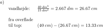 \small \begin{array}{lllll}a)\\ &\textup{vandh\o jde:}&\frac{40\; dm^3}{15\; dm^2}=2.667\; dm=26.67\; cm\\\\ &\textup{fra overflade}\\ &\textup{til top:}&(40\; cm)-\left ( 26.67\; cm \right )=13.33\; cm \end{array}
