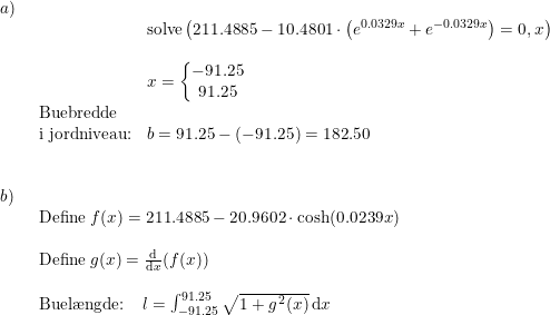 \small \begin{array}{lllll}a)\\& \begin{array}{lllll}& \textup{solve}\left ( 211.4885-10.4801\cdot \left ( e^{0.0329x}+e^{-0.0329x} \right ) =0,x\right ) \\\\& x=\left\{\begin{matrix} -91.25\\91.25 \end{matrix}\right.\\ \textup{Buebredde}\\ \textup{i jordniveau:}&b=91.25-(-91.25)=182.50 \end{array}\\\\\\ b)\\& \begin{array}{lllll} \textup{Define}\; f(x)=211.4885-20.9602\cdot \cosh(0.0239x)\\\\ \textup{Define}\;g(x)=\frac{\mathrm{d} }{\mathrm{d} x}(f(x))\\\\ \textup{Buel\ae ngde:}\;\;\;\;l=\int_{-91.25}^{91.25}\sqrt{1+g^{\, 2}(x)}\,\mathrm{d}x \end{array} \end{array}