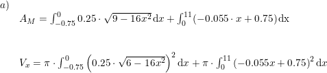 \small \begin{array}{lllll}a)\\& A_M=\int_{-0.75}^{0}0.25\cdot \sqrt{9-16x^2}\,\mathrm{d}x+\int_{0}^{11}(-0.055\cdot x+0.75)\,\mathrm{dx}\\\\\\& V_x=\pi\cdot \int_{-0.75}^{0}\left (0.25\cdot \sqrt{6-16x^2} \right )^2 \mathrm{d}x + \pi \cdot \int_{0}^{11}\left ( -0.055x+0.75 \right )^2 \mathrm{d}x \end{array}