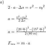 \small \begin{array}{lllll}a)\\&2\cdot a\cdot \Delta s=v^2-{v_0}^2\\\\&a= \frac{v^2-{v_0}^2}{2\cdot \Delta s}\\\\&a=\frac{\left (20\; \frac{m}{s} \right )^2-\left (15^2\; \frac{m}{s} \right )^2}{2\cdot \left ( 80\; m \right )}\\\\&F_{res}=m\cdot a \end{array}