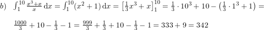 \small \begin{array}{lllll}b)&\int_{1}^{10}\frac{x^3+x}{x}\, \mathrm{d}x=\int_{1}^{10}(x^2+1)\, \mathrm{d}x=\left [ \frac{1}{3}x^3+x \right ]_{1}^{10}= \frac{1}{3}\cdot 10^3+10 -\left ( \frac{1}{3}\cdot 1^3+1 \right )=\\\\&\frac{1000}{3}+10-\frac{1}{3}-1=\frac{999}{3}+\frac{1}{3}+10-\frac{1}{3}-1=333+9=342 \end{array}