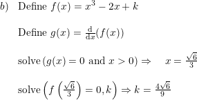 \small \begin{array}{lllll}b)&\textup{Define }f(x)=x^3-2x+k\\\\& \textup{Define }g(x)=\frac{\mathrm{d} }{\mathrm{d} x}(f(x))\\\\& \textup{solve}\left(g(x)=0\textup{ and }x>0 \right ) \Rightarrow\quad x=\frac{\sqrt{6}}{3}\\\\& \textup{solve}\left(f\left(\frac{\sqrt{6}}{3}\right) =0,k\right )\Rightarrow k=\frac{4\sqrt{6}}{9} \end{array}