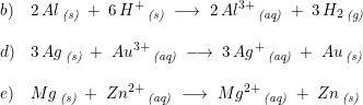 \small \begin{array}{lllll}b)&2\, Al\, _{\textit{(s)}}\; +\; 6\, H^+\, _{\textit{(s)}}\; \longrightarrow \; 2\, Al^{3+}\, _{\textit{(aq)}}\; +\; 3\, H_2\, _{\textit{(g)}} \\\\ d) &3\, Ag\, _{\textit{(s)}}\; +\; Au^{3+}\, _{\textit{(aq)}}\; \longrightarrow \; 3\, Ag^{+}\, _{\textit{(aq)}}\; +\; Au\, _{\textit{(s)}}\\\\ e)& Mg\, _{\textit{(s)}}\; +\; Zn^{2+}\, _{\textit{(aq)}}\; \longrightarrow \; Mg^{2+}\, _{\textit{(aq)}}\; +\; Zn\, _{\textit{(s)}} \end{array}